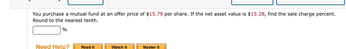 You purchase a mutual fund at an offer price of $15.79 per share. If the net asset value is $15.28, find the sale charge percent.
Round to the nearest tenth.
%
Need Help?
Read It
Watch It
Master It
