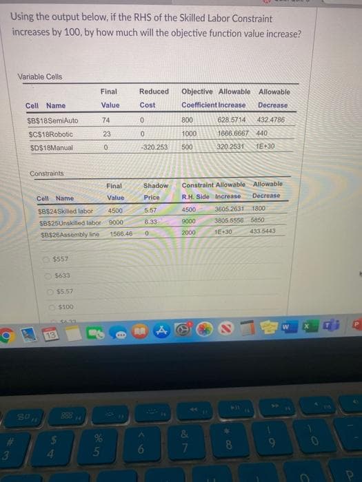 Using the output below, if the RHS of the Skilled Labor Constraint
increases by 100, by how much will the objective function value increase?
3
Variable Cells
Cell Name
$B$18SemiAuto
$C$18Robotic
$D$18Manual
Constraints
80
15
Final
Cell Name
Value
$B$24Skilled labor 4500
9000
1566.46
SBS25Unskilled labor
$B$26Assembly line
$557
13
$633
$5.57
$100
$
Final
Value
4
34
74
23
0
5
Reduced
Cost
0
0
800
1000
-320.253 500
Shadow
Price
5.57
6.33
0
Objective Allowable Allowable
Coefficient Increase Decrease
628.5714 432.4786
1666.6667 440
320.2531 1E+30
RA A
Constraint Allowable
Allowable
R.H. Side Increase Decrease
4500
9000
2000
&
7
3605 2631 1800
3805.5556 5850
1E+30
*
8
433.5443
ON
W
C