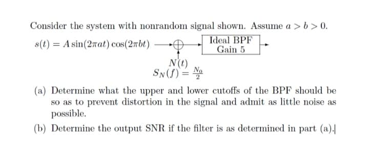 Consider the system with nonrandom signal shown. Assume a > b > 0.
Ideal BPF
Gain 5
8(t) = A sin(27at) cos(2rbt)
N(t)
SN(f) =
(a) Determine what the upper and lower cutoffs of the BPF should be
so as to prevent distortion in the signal and admit as little noise as
possible.
(b) Determine the output SNR if the filter is as determined in part (a).|

