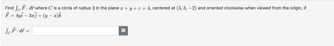 Find
F. dr where C is a circle of radius 3 in the plane x + y + z = 4, centered at (3, 3, -2) and oriented clockwise when viewed from the origin, if
F= 4yi 3x]+(y − x)k
-
Sc F.dr =