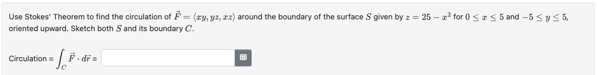 Use Stokes' Theorem to find the circulation of F = (xy, yz, xz) around the boundary of the surface S given by z = 25 - x² for 0 ≤ x ≤ 5 and -5≤ y ≤ 5,
oriented upward. Sketch both S and its boundary C.
Circulation =
L
dr =