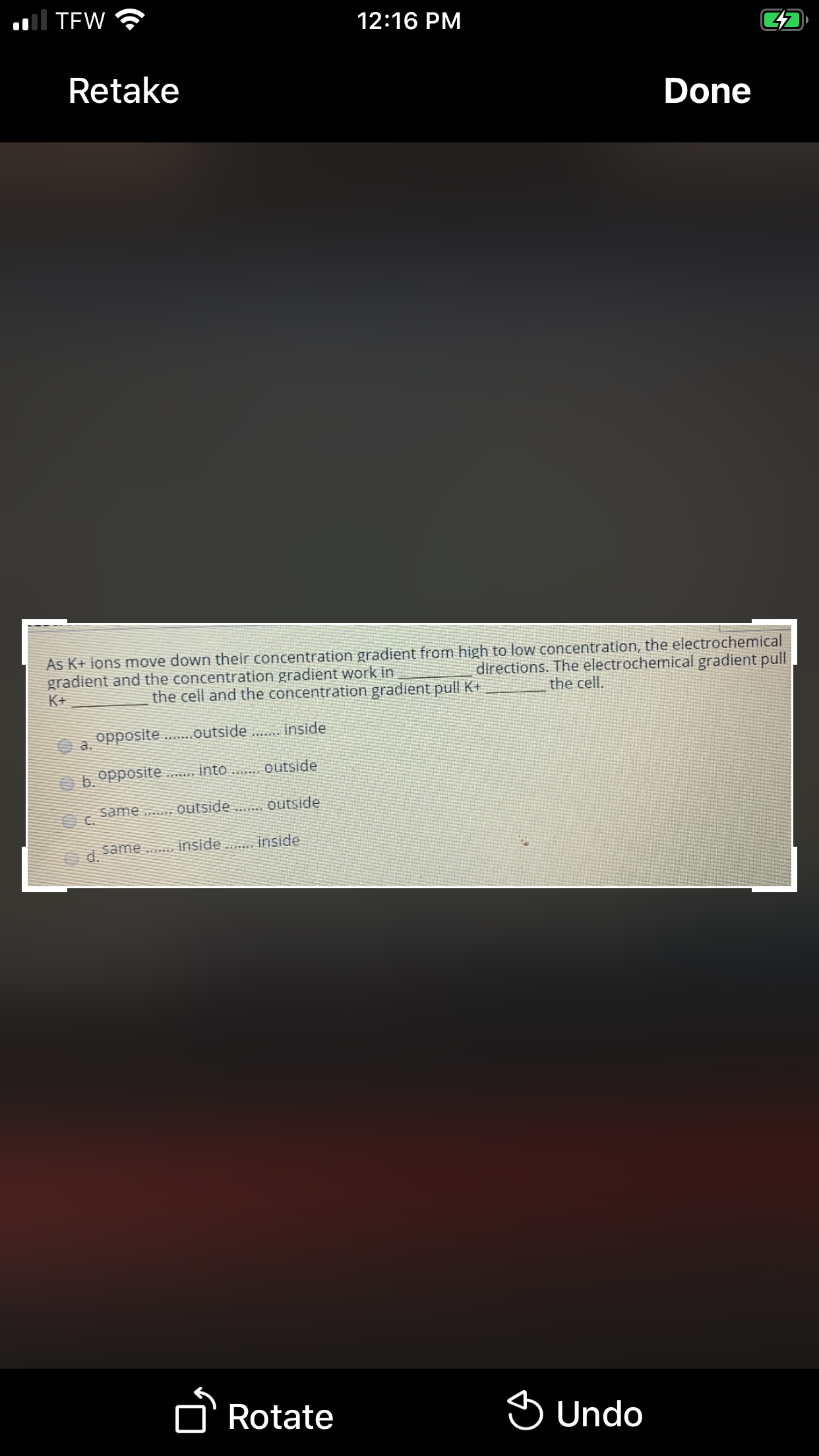 al TEW
12:16 PM
Retake
Done
As K+ ions move down their concentration gradient from high to low concentration, the electrochemical
gradient and the concentration gradient work in
directions. The electrochemical gradient pull
K+
the cell and the concentration gradient pull K+
the cell.
opposite.
.outside . inside
a.
b opposite . into .. Outside
outside
same .. outside
C.
same
inside
inside
d.
D'Rotate
S Undo
