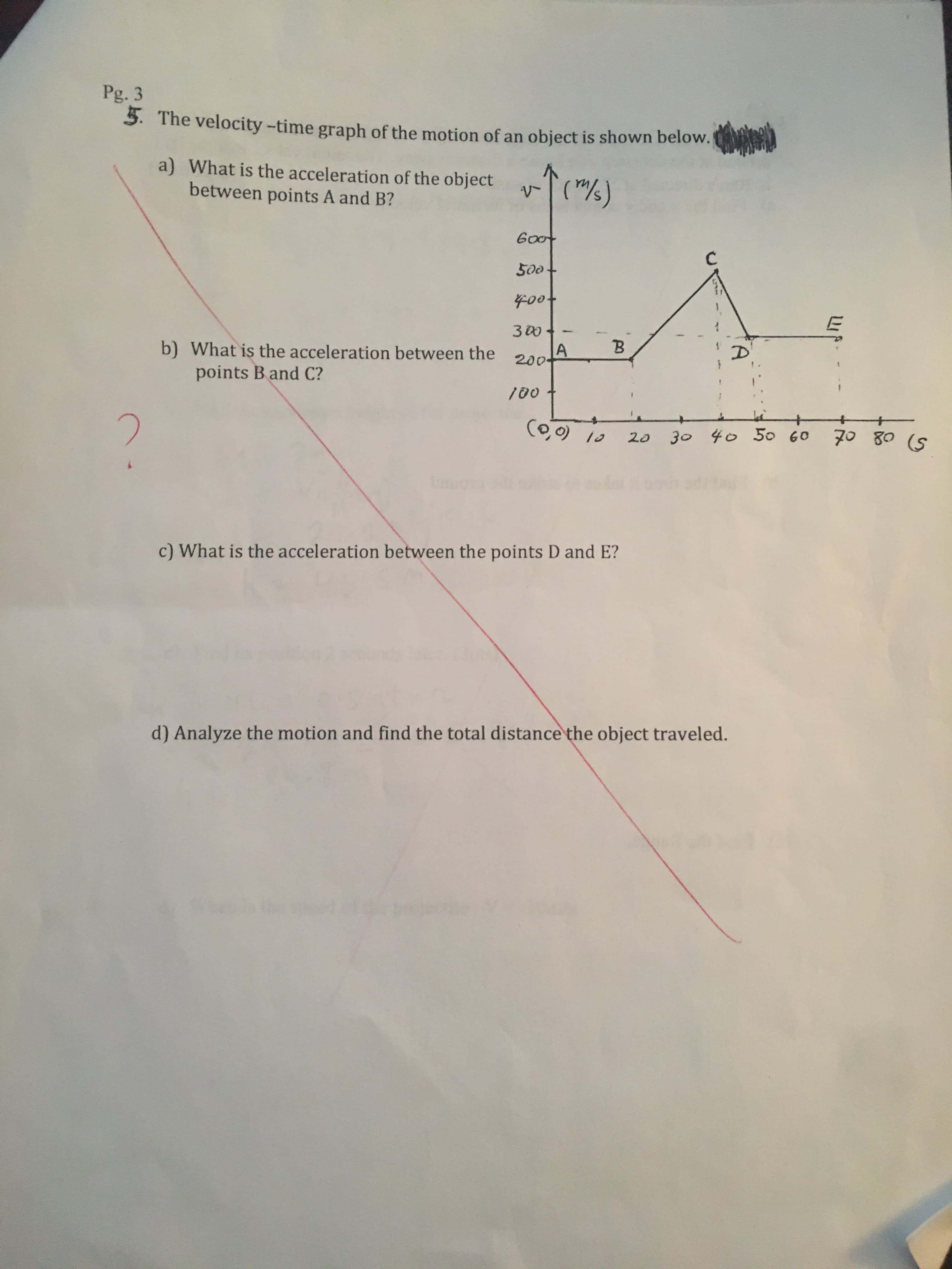 Pg. 3
3. The velocity -time graph of the motion of an object is shown below.
a) What is the acceleration of the object
between points A and B?
("/)
Goot
500
400t
з0
B.
b) What is the acceleration between the
points B and C?
200-
100
(0,0) 10
70 80 (S
30 40 50 60
c) What is the acceleration between the points D and E?
d) Analyze the motion and find the total distance the object traveled.
