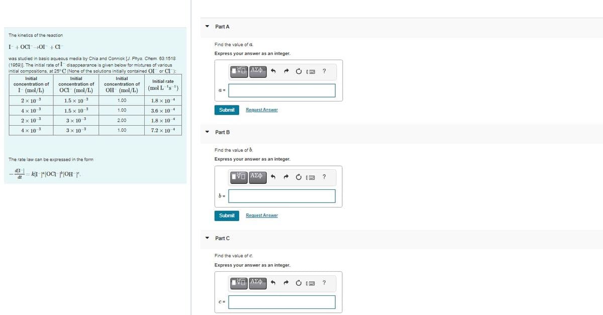 The kinetics of the reaction
I + OCI OI + Cl
was studied in basic aqueous media by Chia and Connick [J. Phys. Chem. 63:1518
(1959)]. The initial rate of I disappearance is given below for mixtures of various
initial compositions, at 25°C (None of the solutions initially contained OI or Cl):
Initial
concentration of
OCI (mol/L)
1.5 x 10-³
Initial
concentration of
OH (mol/L)
1.5 x 10-³
3x10-¹
3 x 10-³
Initial
concentration of
I- (mol/L)
2 x 10-²
4x10 ²
-3
2 x 10
4 x 10-²
The rate law can be expressed in the form
d[1]
dt
k[I][OCI | [OH-]º.
1.00
1.00
2.00
1.00
Initial rate
(mol L=¹s ¹)
1.8 x 104
3.6 x 10 4
1.8 x 10-4
7.2 x 104
▼
▼
Part A
Find the value of a.
Express your answer as an integer.
a=
Submit
Part B
|| ΑΣΦ
b=
Find the value of b.
Express your answer as an integer.
Part C
Request Answer
Submit
IVD ΑΣΦ
Request Answer
A
ΠΑΠΑΣΦ
VAX
→
Find the value of C.
Express your answer as an integer.
5 A
E
E
?
?
?