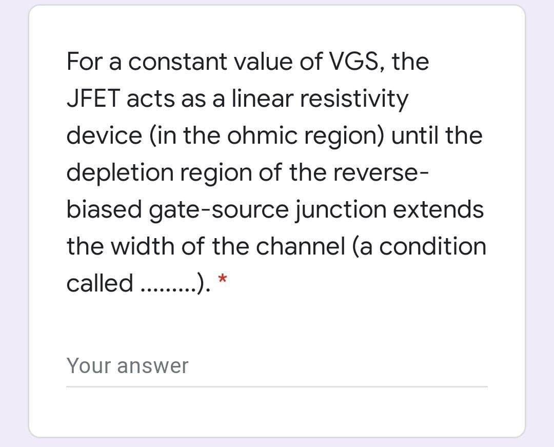 For a constant value of VGS, the
JFET acts as a linear resistivity
device (in the ohmic region) until the
depletion region of the reverse-
biased gate-source junction extends
the width of the channel (a condition
called . .). *
.....
Your answer
