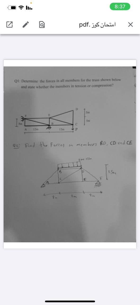 * ll.
8:37
امتحان كوز .pdf
QI: Determine the forces in all members for the truss shown below
and state whether the members in tension or compression?
D.
5m
Sm
12m
12m
RL Find th Forcey in members BD, CD nd CE
200 N/m
10
1.5
2n
