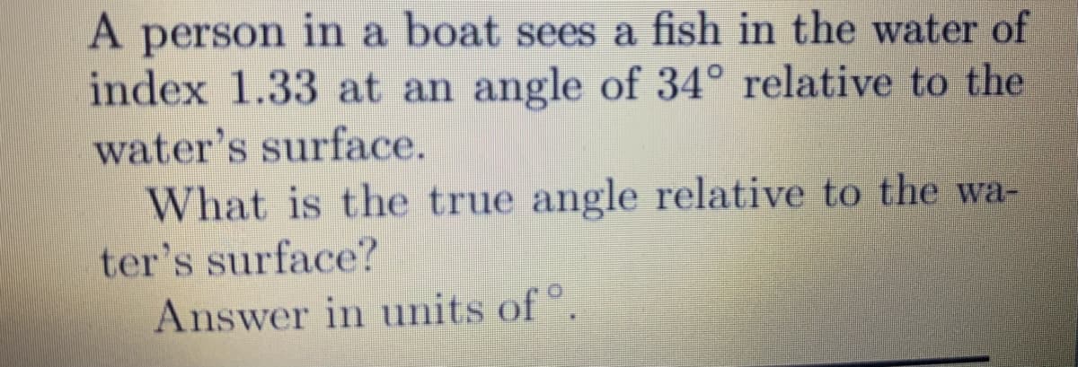 A person in a boat sees a fish in the water of
index 1.33 at an angle of 34° relative to the
water's surface.
What is the true angle relative to the wa-
ter's surface?
Answer in units of °.
