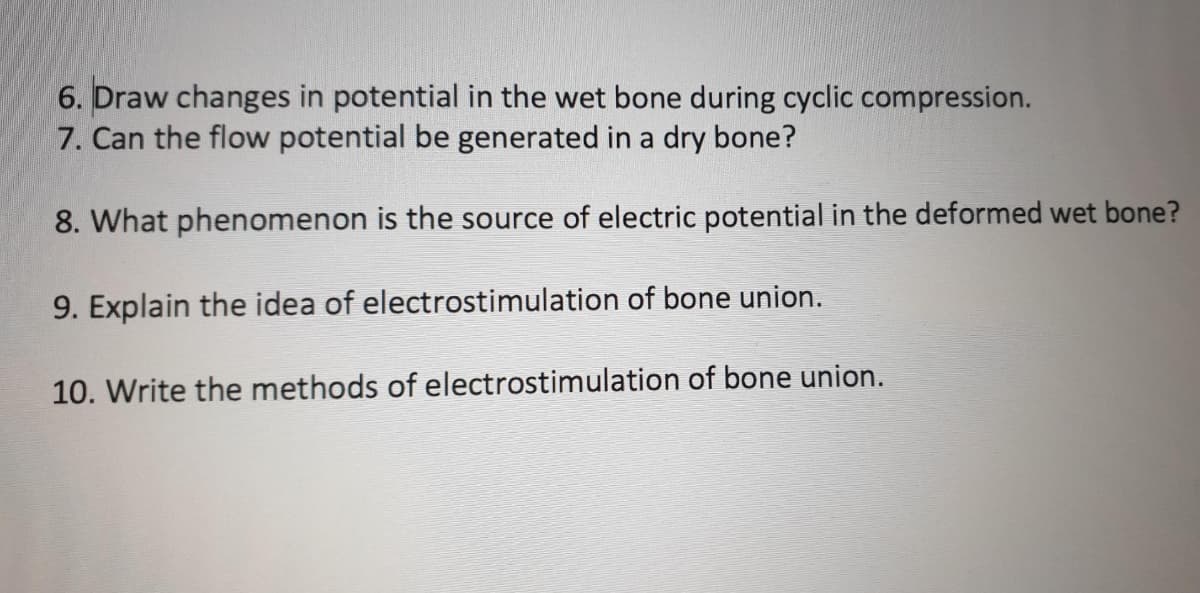 6. Draw changes in potential in the wet bone during cyclic compression.
7. Can the flow potential be generated in a dry bone?
8. What phenomenon is the source of electric potential in the deformed wet bone?
9. Explain the idea of electrostimulation of bone union.
10. Write the methods of electrostimulation of bone union.
