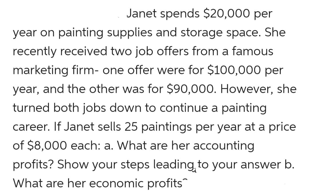Janet spends $20,000 per
year on painting supplies and storage space. She
recently received two job offers from a famous
marketing firm- one offer were for $100,000 per
year, and the other was for $90,000. However, she
turned both jobs down to continue a painting
career. If Janet sells 25 paintings per year at a price
of $8,000 each: a. What are her accounting
profits? Show your steps leading to your answer b.
What are her economic profits
