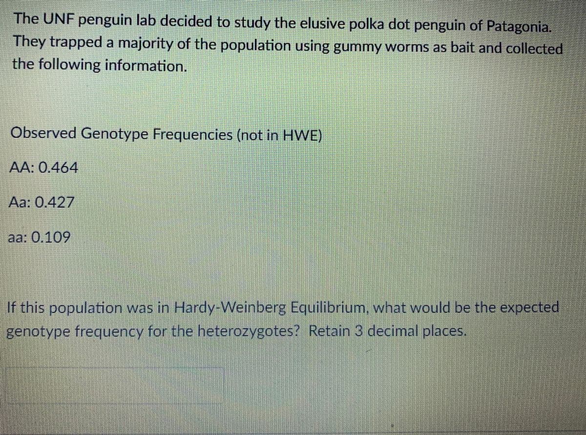 The UNF penguin lab decided to study the elusive polka dot penguin of Patagonia.
They trapped a majority of the population using gummy worms as bait and collected
the following information.
Observed Genotype Frequencies (not in HWE)
AA: 0.464
Aa: 0.427
aa: 0.109
If this population was in Hardy-Weinberg Equilibrium, what would be the expected
genotype frequency for the heterozygotes? Retain 3 decimal places.
