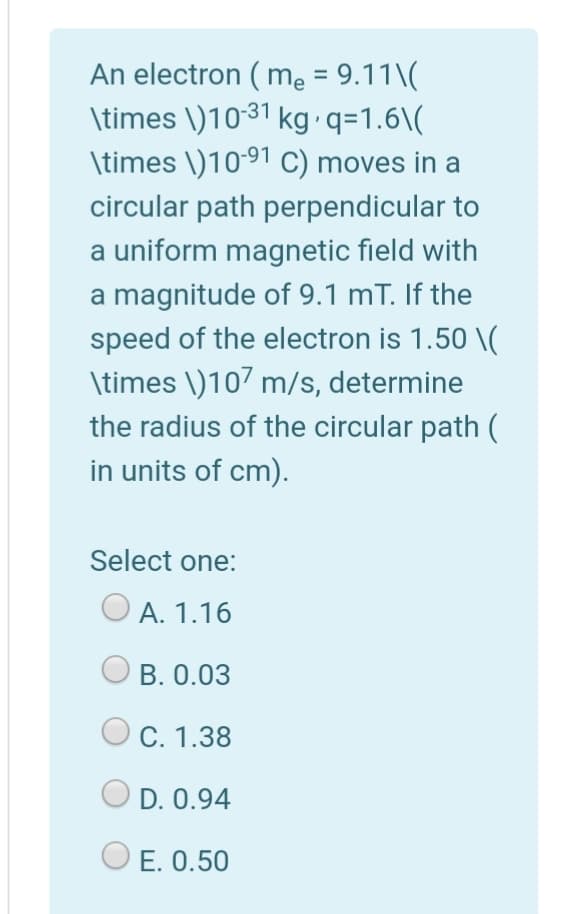 An electron ( me = 9.11\(
\times \)1031 kg q=1.6\(
\times \)10-91 C) moves in a
circular path perpendicular to
a uniform magnetic field with
a magnitude of 9.1 mT. If the
speed of the electron is 1.50 \(
\times \)107 m/s, determine
the radius of the circular path (
in units of cm).
Select one:
O A. 1.16
B. 0.03
C. 1.38
D. 0.94
O E. 0.50
