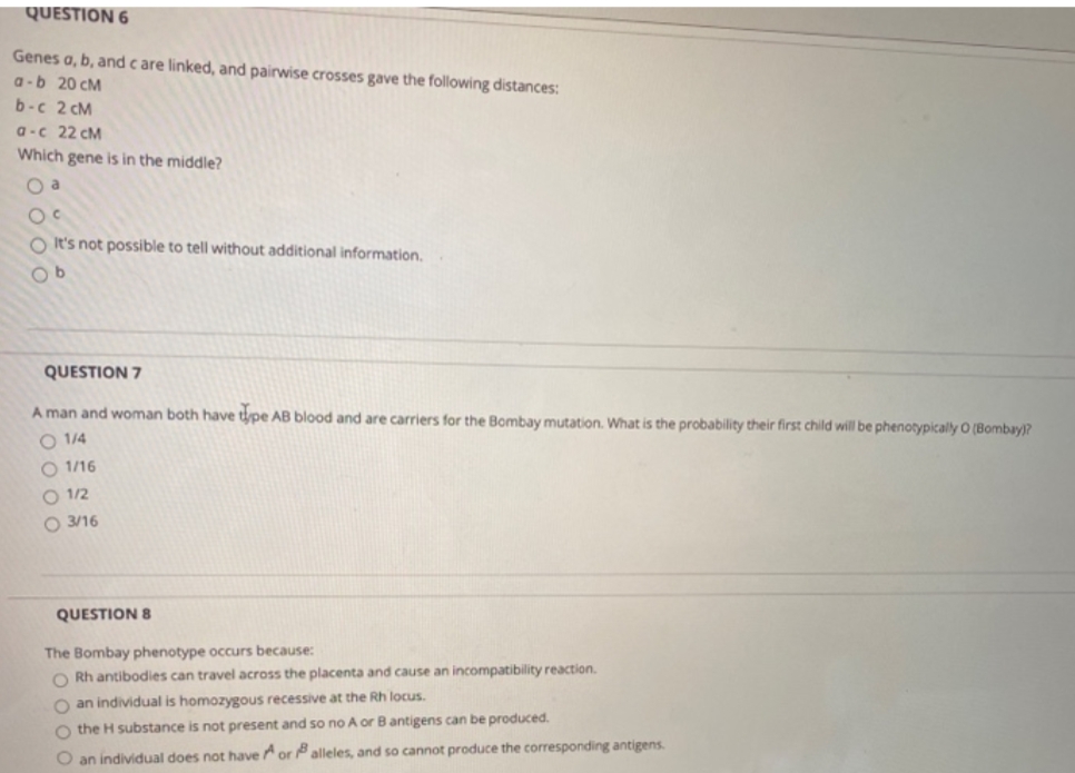 QUESTION 6
Genes a, b, and c are linked, and pairwise crosses gave the following distances:
a-b 20 cM
b-c 2 cM
a-c 22 cM
Which gene is in the middle?
O a
O It's not possible to tell without additional information.
QUESTION 7
A man and woman both have tpe AB blood and are carriers for the Bombay mutation. What is the probability their first child will be phenotypically O (Bombay)?
O 1/4
O 1/16
O 1/2
O 3/16
QUESTION 8
The Bombay phenotype occurs because:
O Rh antibodies can travel across the placenta and cause an incompatibility reaction.
O an individual is homozygous recessive at the Rh locus.
O the H substance is not present and so no A or Bantigens can be produced.
O an individual does not haveor alleles, and so cannot produce the corresponding antigens.
