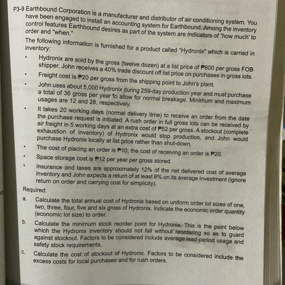 P3-9 Earthbound Corporation is a manufacturer and distributor of air conditioning system. You
have been engaged to install an accounting system for Earthbound. Among the inventory
control features Earthbound desires as part of the system are indicators of "how much' to
order and "when."
The following information is furnished for a product called "Hydronix" which is carried in
inventory:
Hydronix are sold by the gross (twelve dozen) at a list price of P800 per gross FOB
shipper. John receives a 40% trade discount off list price on purchases in gross lots.
Freight cost is P20 per gross from the shipping point to John's plant.
John uses about 5,000 Hydronix during 259-day production year and must purchase
a total of 36 gross per year to. allow for normal breakage. Minimum and maximum
usages are 12 and 28, respectively.
It takes 20 working days (normal delivery time) to receive an order from the date
the purchase request is initiated. A rush order in full gross lots can be received by
air freight in 5 working days at an extra cost of P52 per gross. A stockout (complete
exhaustion of inventory) of Hydronix would stop production, and John would
purchase Hydronix locally at list price rather than shut-down.
The cost of placing an order is P10; the cost of receiving an order is P20.
Space storage cost is P12 per year per gross stored.
Insurance and taxes are approximately 12% of the net delivered cost of average
inventory and John expects a return of at least 8% on its average investment (ignore
return on order and carrying cost for simplicity).
Required:
Calculate the total annual cost of Hydronix based on uniform order lot sizes of one,
two, three, four, five and six gross of Hydronix. Indicate the economic order quantity
(economic lot size) to order.
Calculate the minimum stock reorder point for Hydronix. This is the point below
which the Hydronix inventory should not fall without reordering so as to guard
against stockout. Factors to be considered include average lead-period usage and
safety stock requirements.
Calculate the cost of stockout of Hydronix. Factors to be considered include the
a.
b.
C.
excess costs for local purchases and for rush orders.
