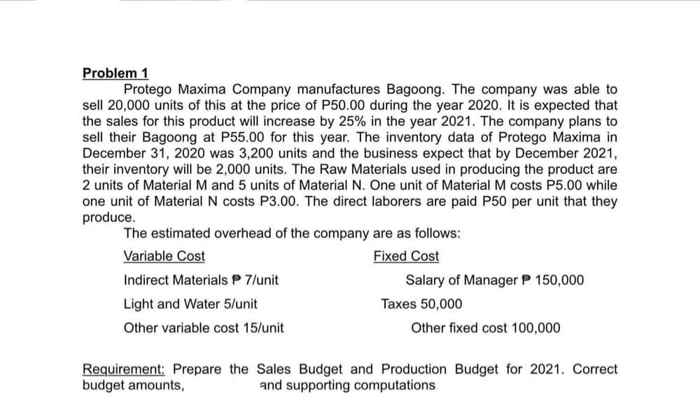 Problem 1
Protego Maxima Company manufactures Bagoong. The company was able to
sell 20,000 units of this at the price of P50.00 during the year 2020. It is expected that
the sales for this product will increase by 25% in the year 2021. The company plans to
sell their Bagoong at P55.00 for this year. The inventory data of Protego Maxima in
December 31, 2020 was 3,200 units and the business expect that by December 2021,
their inventory will be 2,000 units. The Raw Materials used in producing the product are
2 units of Material M and 5 units of Material N. One unit of Material M costs P5.00 while
one unit of Material N costs P3.00. The direct laborers are paid P50 per unit that they
produce.
The estimated overhead of the company are as follows:
Variable Cost
Fixed Cost
Indirect Materials P 7/unit
Salary of Manager P 150,000
Light and Water 5/unit
Taxes 50,000
Other variable cost 15/unit
Other fixed cost 100,000
Requirement: Prepare the Sales Budget and Production Budget for 2021. Correct
budget amounts,
and supporting computations.
