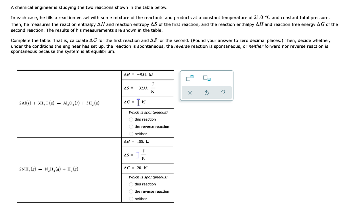 A chemical engineer is studying the two reactions shown in the table below.
In each case, he fills a reaction vessel with some mixture of the reactants and products at a constant temperature of 21.0 °C and constant total pressure.
Then, he measures the reaction enthalpy AH and reaction entropy AS of the first reaction, and the reaction enthalpy AH and reaction free energy AG of the
second reaction. The results of his measurements are shown in the table.
Complete the table. That is, calculate AG for the first reaction and AS for the second. (Round your answer to zero decimal places.) Then, decide whether,
under the conditions the engineer has set up, the reaction is spontaneous, the reverse reaction is spontaneous, or neither forward nor reverse reaction is
spontaneous because the system is at equilibrium.
2Al(s) + 3H₂O(g) Al₂O₂ (s) + 3H₂(g)
2NH3(g)
-
→
N₂H₂(g) + H₂(g)
AH = -951. kJ
AS = -3233.
AG =
kJ
Which is spontaneous?
ΔΗ = 188. kJ
AS =
this reaction
the reverse reaction
neither
J
= 0 x
K
J
K
AG = 20. kJ
Which is spontaneous?
this reaction
the reverse reaction
neither
x
?