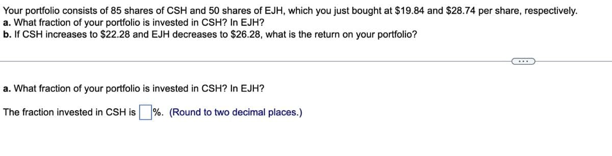 Your portfolio consists of 85 shares of CSH and 50 shares of EJH, which you just bought at $19.84 and $28.74 per share, respectively.
a. What fraction of your portfolio is invested in CSH? In EJH?
b. If CSH increases to $22.28 and EJH decreases to $26.28, what is the return on your portfolio?
a. What fraction of your portfolio is invested in CSH? In EJH?
The fraction invested in CSH is %. (Round to two decimal places.)
...
