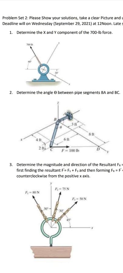 Problem Set 2: Please Show your solutions, take a clear Picture and u
Deadline will on Wednesday (September 29, 2021) at 12Noon. Late s
1. Determine the X and Y component of the 700-lb force.
700
2. Determine the angle e between pipe segments BA and BC.
3 fr
4ft
6ft
2 fti
100 Ib
3. Determine the magnitude and direction of the Resultant FR =
first finding the resultant F= F1 + F3 and then forming FR = F-
counterclockwise from the positive x axis.
F- 75 N
F- 80N
5-50N
