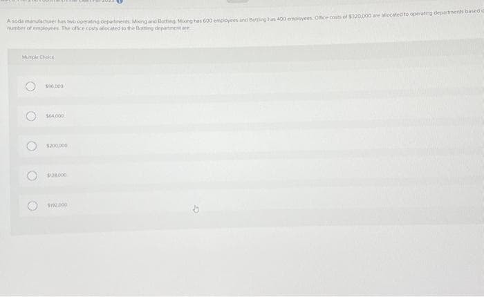 A sada manufacturer has two operating departments. Miong and Botting Mixing has 600 employees and Botting has 400 employees. Office costs of $320,000 are allocated to operating departments based
number of employees. The office costs allocated to the Botting department are
Murple Choice
O
O
O
$90,000
$64,000
$200,000
$192.000