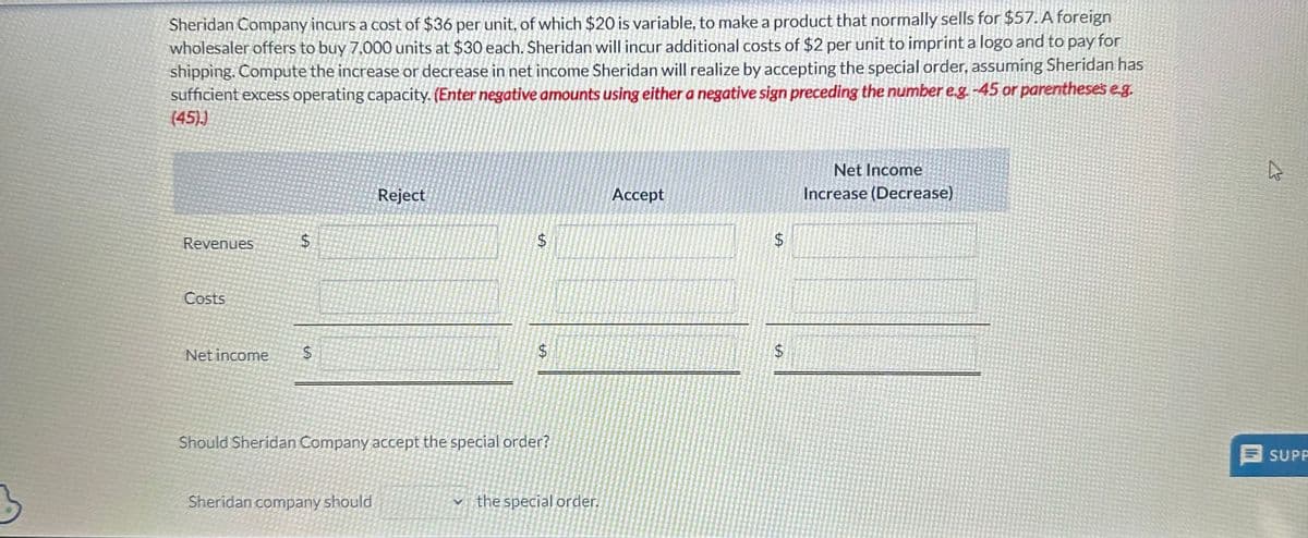 Sheridan Company incurs a cost of $36 per unit, of which $20 is variable, to make a product that normally sells for $57. A foreign
wholesaler offers to buy 7,000 units at $30 each. Sheridan will incur additional costs of $2 per unit to imprint a logo and to pay for
shipping. Compute the increase or decrease in net income Sheridan will realize by accepting the special order, assuming Sheridan has
sufficient excess operating capacity. (Enter negative amounts using either a negative sign preceding the number e.g.-45 or parentheses e.g.
(45))
Revenues
Costs
Net income
$
$
Reject
Sheridan company should
LA
$
LA
Should Sheridan Company accept the special order?
✓the special order.
Accept
$
LA
LA
$
Net Income
Increase (Decrease)
A
SUPP