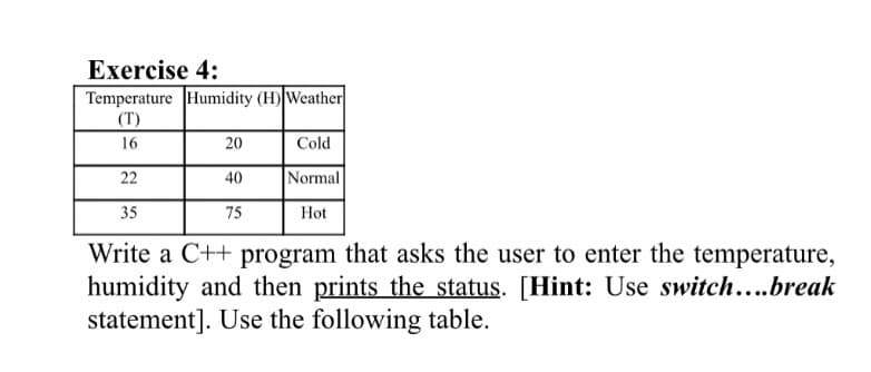 Exercise 4:
Temperature Humidity (H) Weather
(T)
16
20
Cold
22
40
Normal
35
75
Hot
Write a C++ program that asks the user to enter the temperature,
humidity and then prints the status. [Hint: Use switch....break
statement]. Use the following table.
