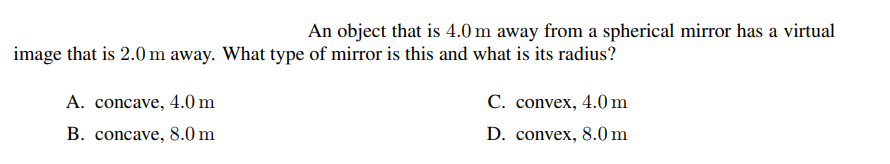 An object that is 4.0 m away from a spherical mirror has a virtual
image that is 2.0 m away. What type of mirror is this and what is its radius?
A. concave, 4.0 m
С. convex, 4.0 m
B. concave, 8.0 m
D. convex, 8.0 m
