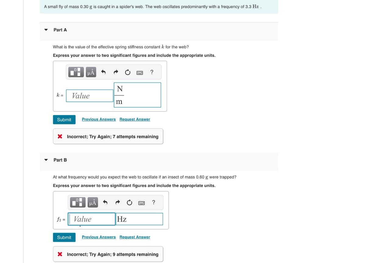 A small fly of mass 0.30 g is caught in a spider's web. The web oscillates predominantly with a frequency of 3.3 Hz.
Part A
What is the value of the effective spring stiffness constant k for the web?
Express your answer to two significant figures and include the appropriate units.
Α
?
N
k =
Value
m
Submit Previous Answers Request Answer
× Incorrect; Try Again; 7 attempts remaining
Part B
At what frequency would you expect the web to oscillate if an insect of mass 0.60 g were trapped?
Express your answer to two significant figures and include the appropriate units.
f2 = Value
НА
Hz
Submit Previous Answers Request Answer
?
× Incorrect; Try Again; 9 attempts remaining