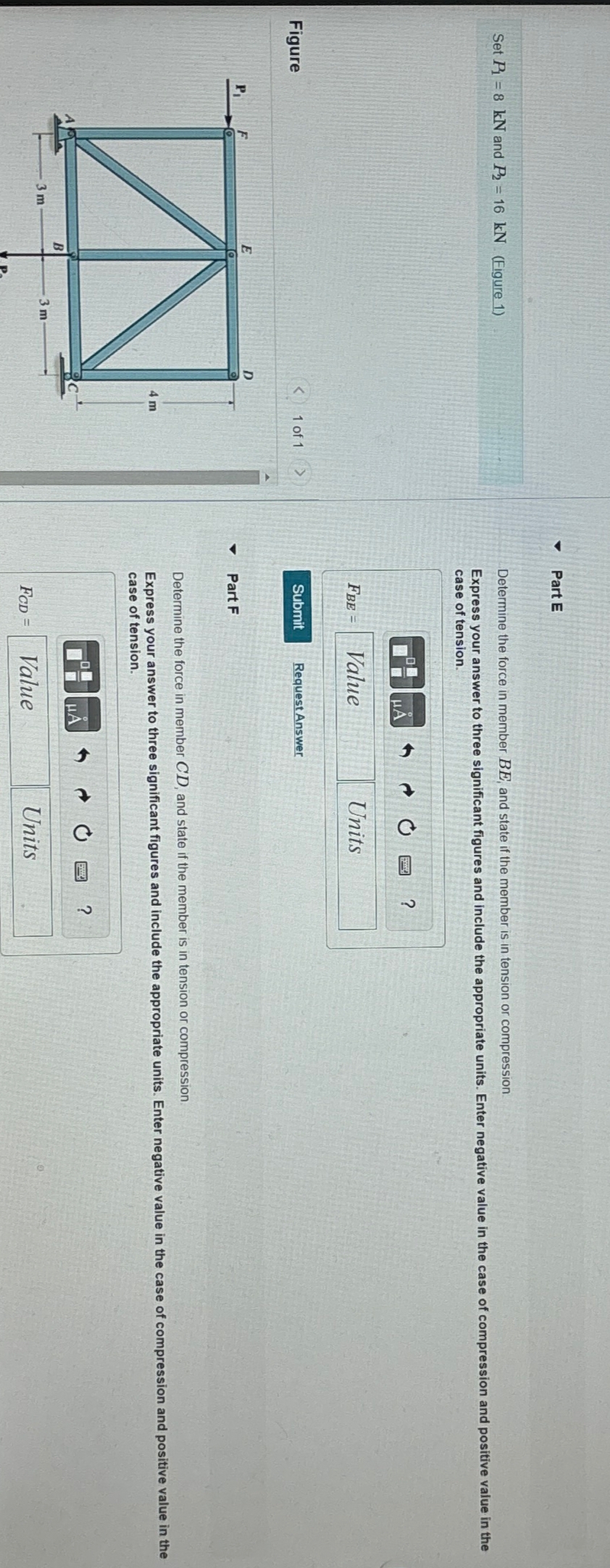 Part E
Set P8 kN and P2 = 16 kN (Figure 1)
Determine the force in member BE, and state if the member is in tension or compression.
Express your answer to three significant figures and include the appropriate units. Enter negative value in the case of compression and positive value in the
case of tension.
Figure
E
D
P₁
3 m
B
3 m
>
1 of 1
FBE
Value
Submit
Request Answer
4
Part F
Units
?
4 m
Determine the force in member CD, and state if the member is in tension or compression.
Express your answer to three significant figures and include the appropriate units. Enter negative value in the case of compression and positive value in the
case of tension.
HA
FCD =
Value
Units
?