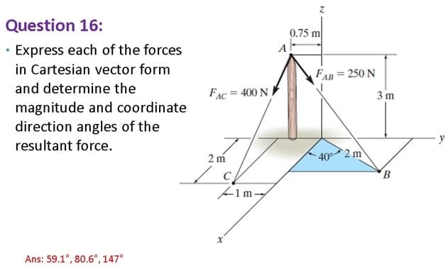 Question 16:
• Express each of the forces
in Cartesian vector form
and determine the
magnitude and coordinate
direction angles of the
resultant force.
Ans: 59.1°, 80.6°, 147°
A
0.75 m
FAB = 250 N
FAC=
= 400 N
3 m
2 m
40° 2 m
B
1m-