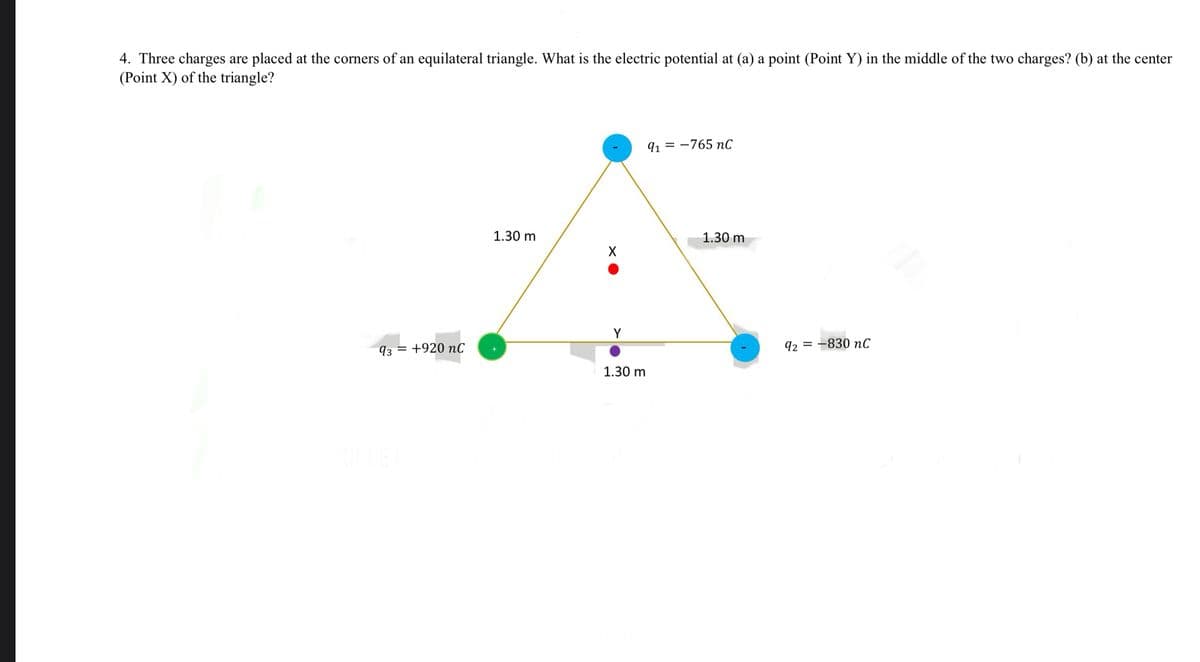 4. Three charges are placed at the corners of an equilateral triangle. What is the electric potential at (a) a point (Point Y) in the middle of the two charges? (b) at the center
(Point X) of the triangle?
91-765 nC
1.30 m
1.30 m
X
Y
93 +920 nC
92-830 nC
1.30 m