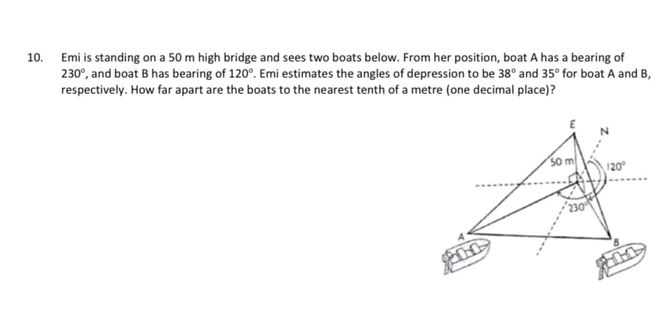 10.
Emi is standing on a 50 m high bridge and sees two boats below. From her position, boat A has a bearing of
230°, and boat B has bearing of 120°. Emi estimates the angles of depression to be 38° and 35° for boat A and B,
respectively. How far apart are the boats to the nearest tenth of a metre (one decimal place)?
So m
120°
230
