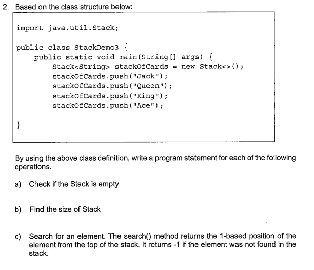 2. Based on the class structure below:
import java.util.Stack;
public class StackDemo3 {
public static void main (String [] args) {
Stack<String> stackOfCards = new Stack<>();
stackofCards.push ("Jack");
stackofCards.push ("Queen");
stackofCards.push ( "King");
stackofCards.push ("Ace");
}
By using the above class definition, write a program statement for each of the following
operations.
a) Check if the Stack is empty
b) Find the size of Stack
c) Search for an element. The search() method returns the 1-based position of the
element from the top of the stack. It returns -1 if the element was not found in the
stack.
