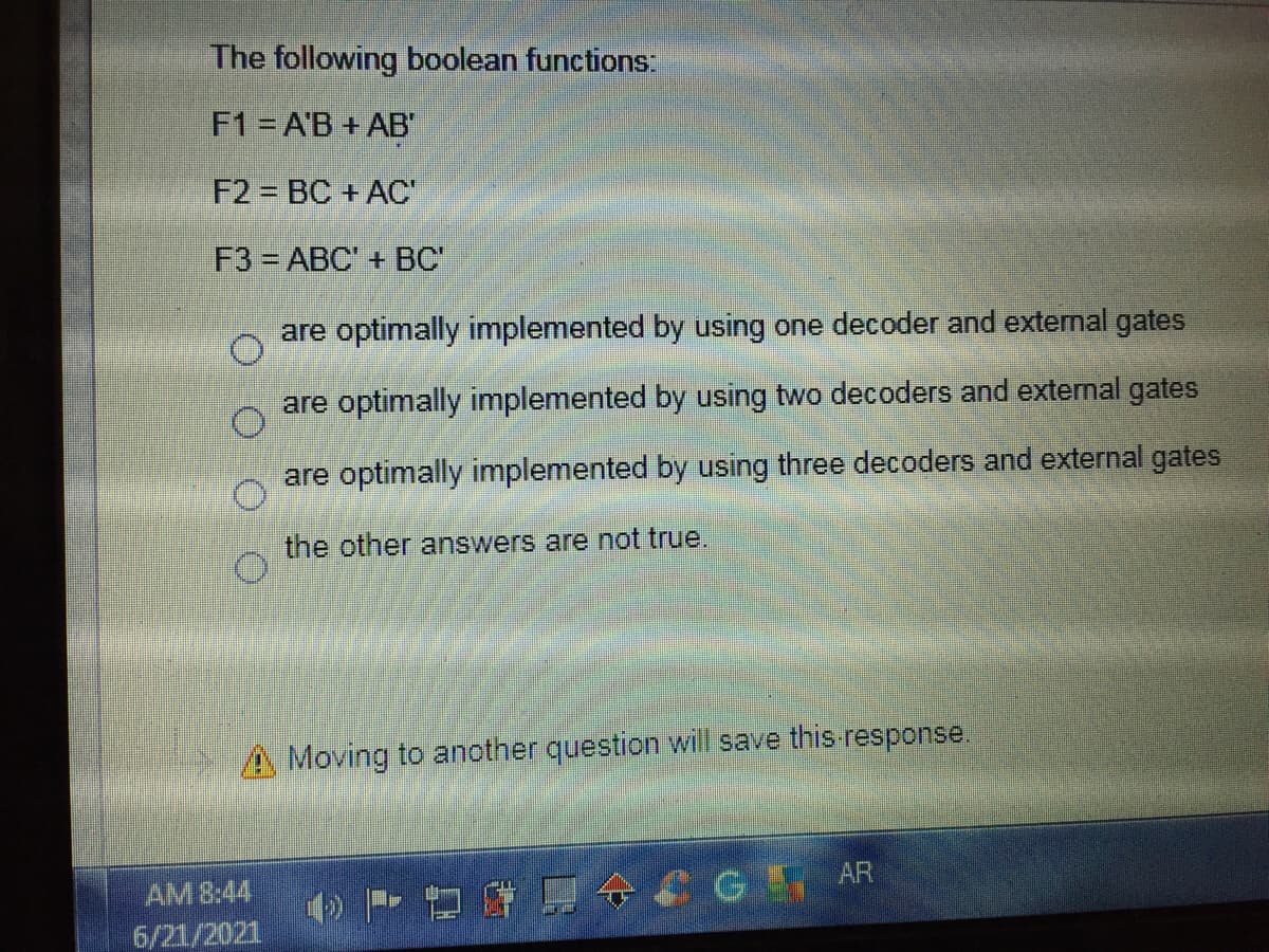 The following boolean functions:
F1 = A'B + AB
F2 = BC + AC
F3 ABC' + BC"
are optimally implemented by using one decoder and external gates
are optimally implemented by using two decoders and external gates
are optimally implemented by using three decoders and external gates
the other answers are not true.
A Moving to another question will save this-response.
AM 8:44
6/21/2021
GEAR
