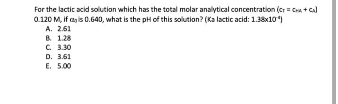 For the lactic acid solution which has the total molar analytical concentration (CT = CHA + CA)
0.120 M, if dois 0.640, what is the pH of this solution? (Ka lactic acid: 1.38x104)
A. 2.61
B. 1.28
C. 3.30
D. 3.61
E. 5.00