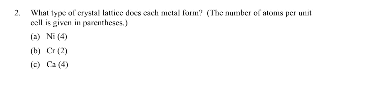 What type of crystal lattice does each metal form? (The number of atoms per unit
cell is given in parentheses.)
(a) Ni (4)
2.
(b) Cr (2)
(c) Ca (4)
