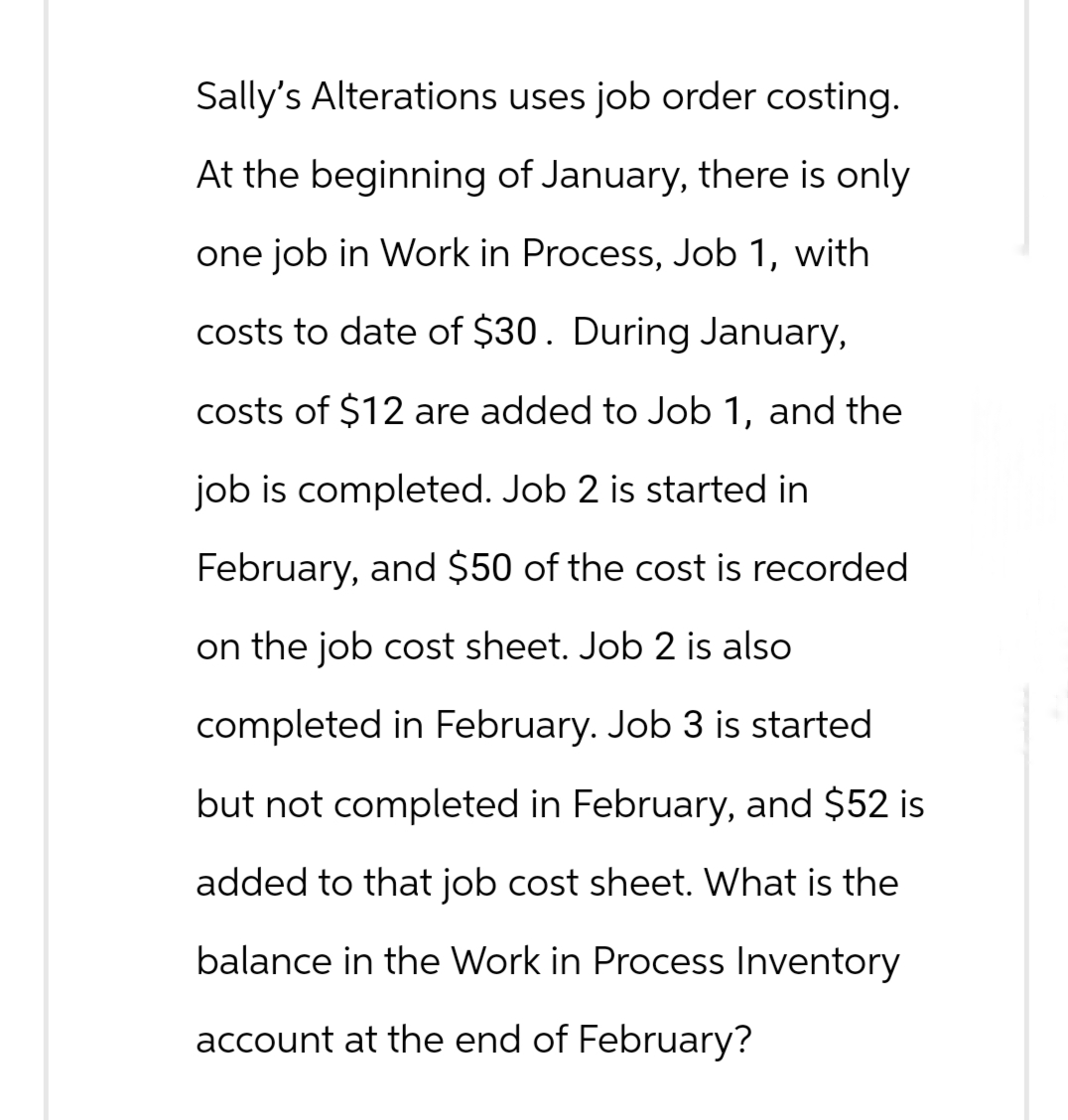 Sally's Alterations uses job order costing.
At the beginning of January, there is only
one job in Work in Process, Job 1, with
costs to date of $30. During January,
costs of $12 are added to Job 1, and the
job is completed. Job 2 is started in
February, and $50 of the cost is recorded
on the job cost sheet. Job 2 is also
completed in February. Job 3 is started
but not completed in February, and $52 is
added to that job cost sheet. What is the
balance in the Work in Process Inventory
account at the end of February?