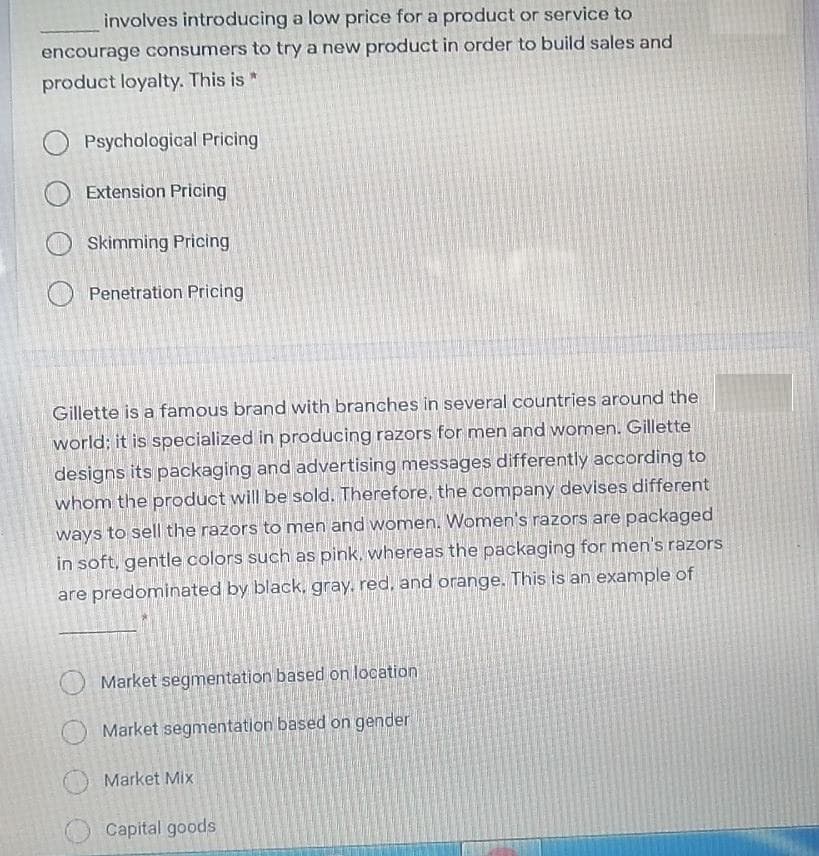 involves introducing a low price for a product or service to
encourage consumers to try a new product in order to build sales and
product loyalty. This is *
O Psychological Pricing
Extension Pricing
Skimming Pricing
O Penetration Pricing
Gillette is a famous brand with branches in several countries around the
world; it is specialized in producing razors for men and women. Gillette
designs its packaging and advertising messages differently according to
whom the product will be sold. Therefore, the company devises different
ways to sell the razors to men and women. Women's razors are packaged
in soft, gentle colors such as pink, whereas the packaging for men's razors
are predominated by black, gray. red, and orange. This is an example of
Market segmentation based on location
Market segmentation based on gender
Market Mix
Capital goods
