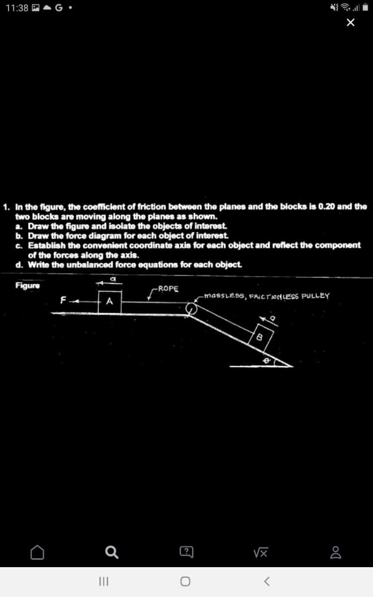 11:38 P
1. In the figure, the coefficient of friction between the planes and the blocks is 0.20 and the
two blocks are moving along the planes as shown.
a. Draw the figure and isolate the objects of interest
b. Draw the force diagram for each object of interest.
c. Establish the convenient coordinate axis for each object and reflect the component
of the forces along the axis.
d. Write the unbalanced force equations for each object
Figure
-ROPE
-massLESs, FAICTIONLESS PULLEY
А
