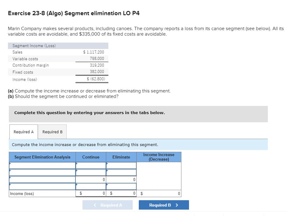 Exercise 23-8 (Algo) Segment elimination LO P4
Marin Company makes several products, including canoes. The company reports a loss from its canoe segment (see below). All its
variable costs are avoidable, and $335,000 of its fixed costs are avoidable.
Segment Income (Loss)
Sales
Variable costs
Contribution margin
Fixed costs
Income (loss)
(a) Compute the income increase or decrease from eliminating this segment.
(b) Should the segment be continued or eliminated?
Complete this question by entering your answers in the tabs below.
Required A Required B
$ 1,117,200
798,000
319,200
382,000
$ (62,800)
Compute the income increase or decrease from eliminating this segment.
Segment Elimination Analysis
Income (loss)
Continue
$
0
0 $
Eliminate
Required A
0
Income Increase
(Decrease)
0 $
Required B >