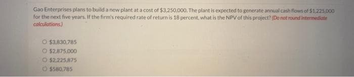 Gao Enterprises plans to build a new plant at a cost of $3,250,000. The plant is expected to generate annual cash flows of $1,225,000
for the next five years. If the firm's required rate of return is 18 percent, what is the NPV of this project? (Do not round intermediate
calculations.)
O $3,830,785
O $2,875,000
O $2,225,875
$580,785