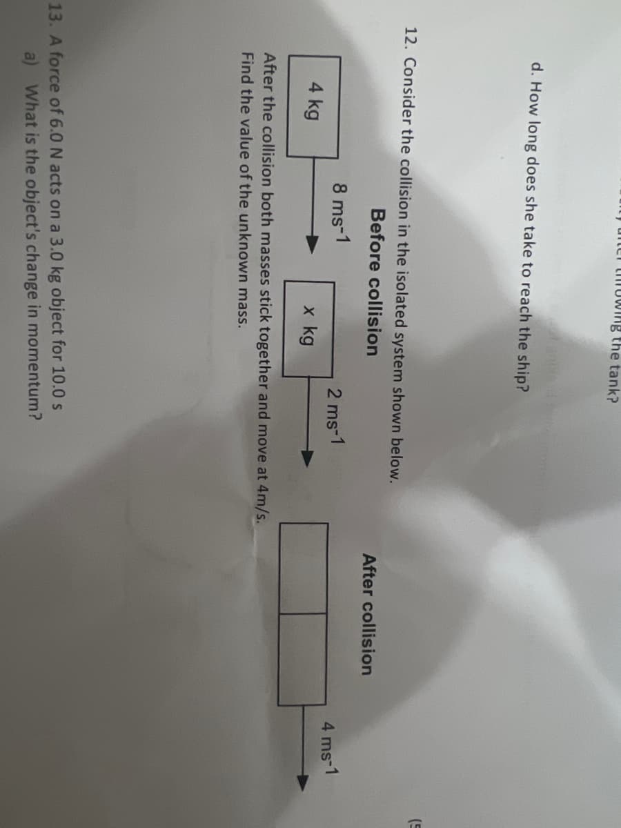 y after throwing the tank?
d. How long does she take to reach the ship?
12. Consider the collision in the isolated system shown below.
Before collision
8 ms-1
2 ms-1
4 kg
x kg
After the collision both masses stick together and move at 4m/s.
Find the value of the unknown mass.
13. A force of 6.0 N acts on a 3.0 kg object for 10.0 s
a) What is the object's change in momentum?
After collision
4 ms-1
(5