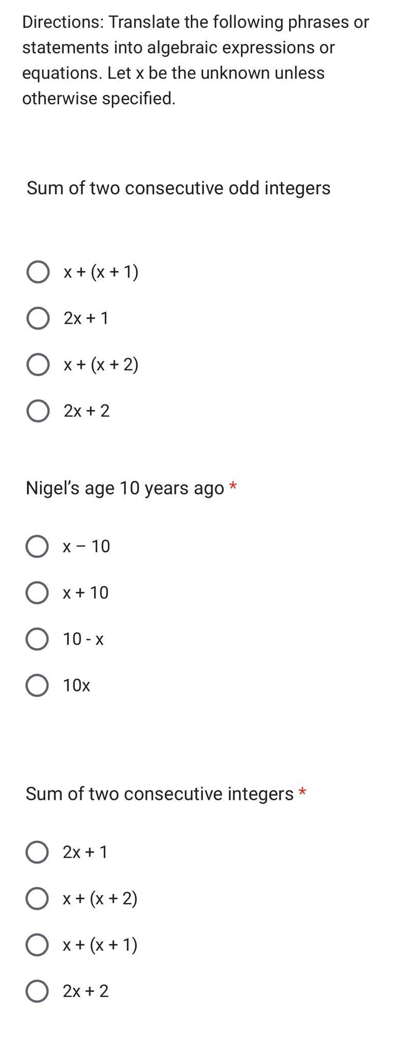 Directions: Translate the following phrases or
statements into algebraic expressions or
equations. Let x be the unknown unless
otherwise specified.
Sum of two consecutive odd integers
O x + (x + 1)
2x + 1
O x + (x + 2)
O 2x + 2
*
Nigel's age 10 years ago
O x-10
O x + 10
O 10-x
O 10x
Sum of two consecutive integers
O 2x + 1
O x + (x + 2)
O x + (x + 1)
O 2x + 2
*
