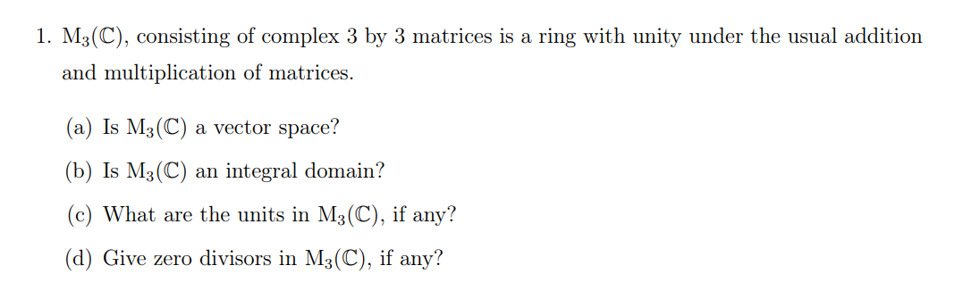 1. M₂(C), consisting of complex 3 by 3 matrices is a ring with unity under the usual addition
and multiplication of matrices.
(a) Is M3 (C) a vector space?
(b) Is M3 (C) an integral domain?
(c) What are the units in M3 (C), if any?
(d) Give zero divisors in M3 (C), if any?