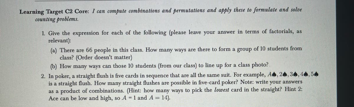 Learning Target C2 Core: I can compute combinations and permutations and apply these to formulate and solve
counting problems.
1. Give the expression for each of the following (please leave your answer in terms of factorials, as
relevant):
(a) There are 66 people in this class. How many ways are there to form a group of 10 students from
class? (Order doesn't matter)
(b) How many ways can those 10 students (from our class) to line up for a class photo?
2. In poker, a straight flush is five cards in sequence that are all the same suit. For example, A, 24, 34, 44, 54
is a straight flush. How many straight flushes are possible in five-card poker? Note: write your answers
as a product of combinations. (Hint: how many ways to pick the lowest card in the straight? Hint 2:
Ace can be low and high, so A = 1 and A = 14).