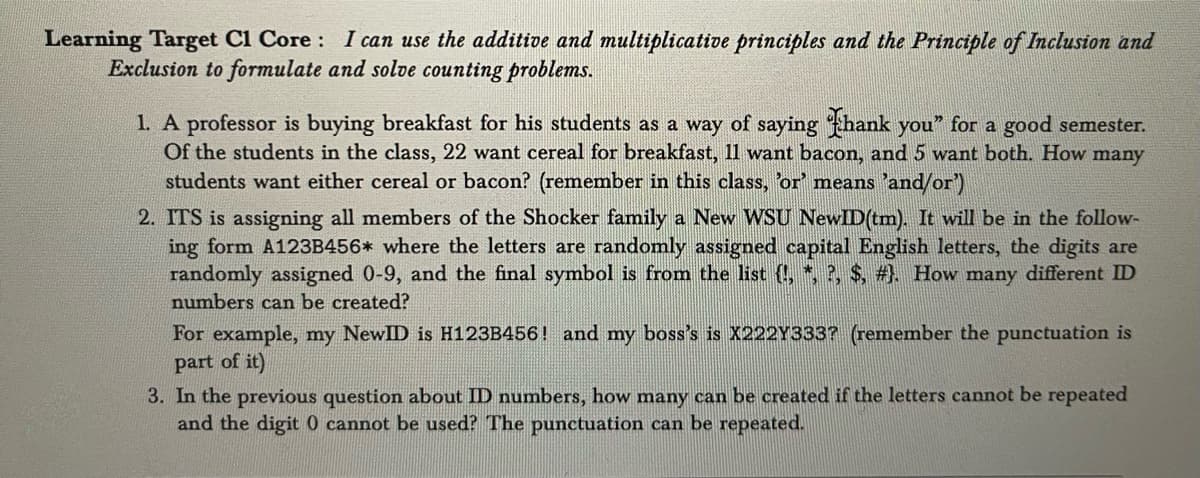 Learning Target C1 Core: I can use the additive and multiplicative principles and the Principle of Inclusion and
Exclusion to formulate and solve counting problems.
1. A professor is buying breakfast for his students as a way of saying Thank you for a good semester.
Of the students in the class, 22 want cereal for breakfast, 11 want bacon, and 5 want both. How many
students want either cereal or bacon? (remember in this class, 'or' means 'and/or')
2. ITS is assigning all members of the Shocker family a New WSU NewID(tm). It will be in the follow-
ing form A123B456* where the letters are randomly assigned capital English letters, the digits are
randomly assigned 0-9, and the final symbol is from the list {!, *, ?, $, #). How many different ID
numbers can be created?
For example, my NewID is H123B456! and my boss's is X222Y333? (remember the punctuation is
part of it)
3. In the previous question about ID numbers, how many can be created if the letters cannot be repeated
and the digit 0 cannot be used? The punctuation can be repeated.