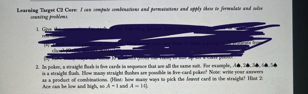 Learning Target C2 Core: I can compute combinations and permutations and apply these to formulate and solve
counting problems.
1. Give the
relevan
(a)
clas
the following (please leave your a
w many ways are there to form a group of 10 students from
ents from our classy to ne up 101 a class photo!
2. In poker, a straight flush is five cards in sequence that are all the same suit. For example, A, 24, 34
is a straight flush. How many straight flushes are possible in five-card poker? Note: write your answers
as a product of combinations. (Hint: how many ways to pick the lowest card in the straight? Hint 2:
Ace can be low and high, so A = 1 and A = 14).
54