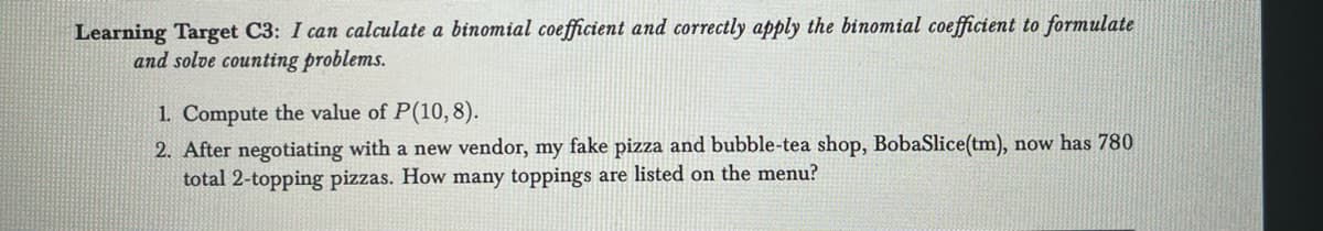 Learning Target C3: I can calculate a binomial coefficient and correctly apply the binomial coefficient to formulate
and solve counting problems.
1. Compute the value of P(10,8).
2. After negotiating with a new vendor, my fake pizza and bubble-tea shop, BobaSlice(tm), now has 780
total 2-topping pizzas. How many toppings are listed on the menu?