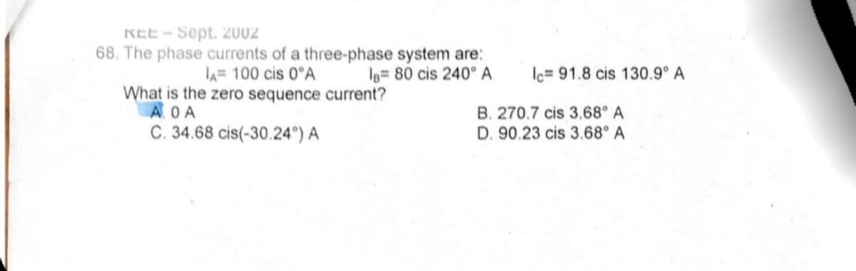 REE - Sept. 2002
68. The phase currents of a three-phase system are:
A= 100 cis 0°A
Ig= 80 cis 240° A
lc= 91.8 cis 130.9° A
What is the zero sequence current?
AOA
B. 270.7 cis 3.68° A
C. 34.68 cis(-30.24°) A
D. 90.23 cis 3.68° A
