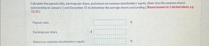 Calculate the payout ratio, earnings per share, and return on common stockholders' equity. (Note: Use the common shares
outstanding on January 1 and December 31 to determine the average shares outstanding.) (Round answers to 2 decimal places, eg.
15.25.)
Payout ratio
Earnings per share
Return on common stockholders' equity
S
%
%