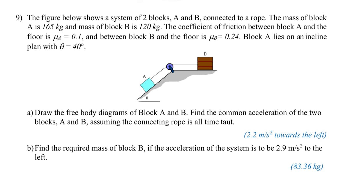 9) The figure below shows a system of 2 blocks, A and B, connected to a rope. The mass of block
A is 165 kg and mass of block B is 120 kg. The coefficient of friction between block A and the
floor is A =
0.1, and between block B and the floor is B= 0.24. Block A lies on an incline
plan with = 40°.
A
0
B
a) Draw the free body diagrams of Block A and B. Find the common acceleration of the two
blocks, A and B, assuming the connecting rope is all time taut.
(2.2 m/s² towards the left)
b) Find the required mass of block B, if the acceleration of the system is to be 2.9 m/s² to the
left.
(83.36 kg)