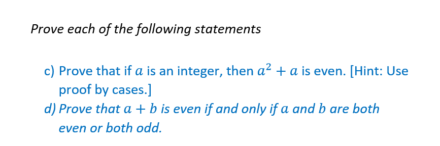 Prove each of the following statements
c) Prove that if a is an integer, then a² + a is even. [Hint: Use
proof by cases.]
d) Prove that a + b is even if and only if a and b are both
even or both odd.